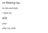 im Waking Up, to Ash and dust I wipe my ASS and i slAp my nUtS