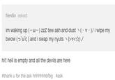 fierdin asked: im waking up (-ω-) zzZ tew ash and dust丶(·v·)/ i wipe my bw0w (つυς ) and i swap my nyuts、(>v<☆)ノ hi! hell is empty and all the devils are here #thank u for the ask hhhhhhhbfbg #ask