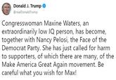 Donald J. Trump @realDonaldTrump Congresswoman Maxine Waters, an extraordinarily low IQ person, has become, together with Nancy Pelosi, the Face of the Democrat Party. She has just called for harm to supporters, of which there are many, of the Make America Great Again movement. Be careful what you wish for Max!