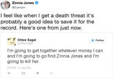 Zinnia Jones @ZJemptv I feel like when I get a death threat it's probably a good idea to save it for the record. Here's one from just now. Chloe Sagal @ChloeSagal Follow I'm going to get together whatever money I can and I'm going to go find Zinnia Jones and I'm going to kill her. 4:53 PM- 21 Aug 2016