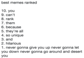 best memes ranked 10. you 9. can't 8. rank 7. them 6. because 5. they're all 4. so unique 3. and 2. hilarious 1. never gonna give you up never gonna let you down never gonna go around and desert you