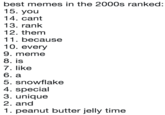 best memes in the 2000s ranked: 15. you 14. cant 13. rank 12. them 11. because 10. every 9. meme 8. is 7. like 6. a 5. snowflake 4. special 3. unique 2. and 1. peanut butter jelly time