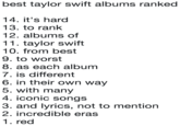 best taylor swift albums ranked 14. it's hard 13. to rank 12. albums of 11. taylor swift 10. from best 9. to worst 8. as each album 7. is different 6. in their own way 5. with many 4. iconic songs 3. and lyrics, not to mention 2. incredible eras 1. red