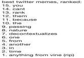 best twitter memes, ranked 15. you 14. cant 13. rank 12. thenm 11. because 10. the 9. passingg 8. nature 7. decontextualizes 6. one 5. from 4. another 3. in 2. time 1. anything from vine (rip)