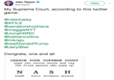 Jake Tapper @jaketapper Follow My Supreme Court, according to this twitter game. @nikkihaley @KFILE @senatorshoshana @maggieNYT @JonahNRO @kaitlancollins @mkraju @realDonaldTrump @JerylBier Congrats, one and all CREATE YOUR SUPREME COURT type the letter below and tag the first person who pops up N A SH kagaN Alito Sotomayor gorsucH