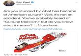 Ron Paul tweet Ron Paul @RonPaul Are you stunned by what has become of American culture? Well, it's not an accident. You've probably heard of Cultural Marxism," but do you know what it means? More here: facebook.com/ronpaul/photos... CUTURAL MARXİSM! BEN 7/2/18, 11:10 AM