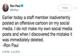 apolgy Ron Paul @RonPal Follow Earlier today a staff member inadvertently posted an offensive cartoon on my social media. I do not make my own social media posts and when I discovered the mistake it was immediately deleted Ron Paul 3:18 PM-2 Jul 2018