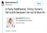 Butch Hartman @realhartman Follow In Fairly OddParents, Timmy Turner's hat is pink because I ran out of blue ink. Paris HiltonParisHilton Tell me something I don't know.... Show this thread 7:30 PM -1 Jul 2018