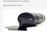 the Americans are asleep post pictures of oil