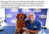 y guys this isnt a meme just thought we should recognize a good doggo who recently passed and represented our favorite beans to eat in a theatre. l mean me too thanks. He BUSH S| |BUSH S BUSH S BUSHS BUSHS BUSH BUSHS
