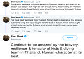Elon Musk @elonmusk Jul 7 Some good feedback from cave experts in Thailand. Iterating with them on an escape pod design that might be safe enough to try. Also building an inflatable tube with airlocks. Less likely to work, given tricky contours, but great if it does. Elon Musk @elonmusk Jul 7 Got more great feedback from Thailand. Primary path is basically a tiny, kid-size submarine using the liquid oxygen transfer tube of Falcon rocket as hull. Light enough to be carried by 2 divers, small enough to get through narrow gaps Extremely robust. Elon Musk @elonmusk Follow Continue to be amazed by the bravery, resilience & tenacity of kids & diving team in Thailand. Human character at its best