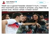 Kyle Walker Tweet Kyle Walker @kylewalker2 Follow Yeah so a good header doesn't hurt. I mean the moment you head it proper, you feel it's a good one. Know what I mean love?