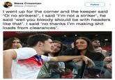 Striker Steve Crossman @Steve_Crossman Followv I went up for the corner and the keeper said 'Oi no strikers!', I said 'l'm not a striker', he said 'well you bloody should be with headers like that'. I said 'no thanks l'm making s--- loads from clearances'.