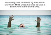 Drowning was invented by Alexander Drown in 1898 when he tried to take a bath twice at the same time.