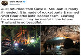 Elon Musk @elonmusk Just returned from Cave 3. Mini-sub is ready if needed. It is made of rocket parts & named Wild Boar after kids' soccer team. Leaving here in case it may be useful in the future. Thailand is so beautiful,