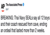 AP The Associated Press @AP BREAKING: Thai Navy SEALs say all 12 boys and their coach rescued from cave, ending an ordeal that lasted more than 2 weeks.