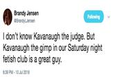 Brandy Jensen @BrandyLJensen Following I don't know Kavanaugh the judge. But Kavanaugh the gimp in our Saturday night fetish club is a great guy. 6:39 PM-10 Jul 2018