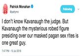 Patrick Monahan Following attymO I don't know Kavanaugh the judge. But Kavanaugh the mysterious robed figure presiding over our masked pagan sex rites is one great guy 7:47 PM -10 Jul 2018