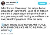 julia reinstein @juliareinstein Following I don't know Kavanaugh the judge. but at Cavanaugh Park where I used to sit alone in the dark & dream about things that l can't say, you always said destiny would blow me away & nothings gonna blow me away IBUT THERE WAS NEVER ANY PLACE FOR SOMEONE LIKE ME TO BE TOTALLY HAPPY 6:46 PM-10 Jul 2018