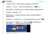 soldado @SoldadoAudio Follow "carti at a doctors appointment* Carti: +my +stummy!hurt(++ Doctor: have you tried Alka-Seltzer? Carti: what++? Doctor: I said have you tried Alka- Seltzer? carti: I* can't(:++understand you! Doctor: HAVE !** YOU! TRIED+ ALKA**SELTZER OK! (: 5:34 PM -4 Jul 2018