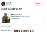 anna @annaalves Follow i have feelings for him Maria @Maria_Karras Stuck in the car for 2 hours with this Show this thread 2:08 6:57 PM-9 Jul 2018 18 Retweets 48 Likes