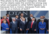 This photo is the perfect metaphor. Donald Trump clearly sees the world the wrong way when compared to other NATO leaders. Is it because he's a moron, because Putin tells him to or a mixture of both? OTAN