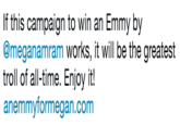 If this campaign to win an Emmy by @meganamram works, it will be the greatest troll of all-time. Enjoy it! http://anemmyformegan.com  If this campaign to win an Emmy by @meganamram works, it will be the greatest troll of all-time. Enjoy it! anemmyformegan.com
