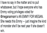 I have no say in the matter and no pull whatsoever, but I hope everyone who has Emmy voting privileges voted for @meganamram's AN EMMY FOR MEGAN. She needs this Emmy -- just imagine the kind of monster she'll be next year if she doesn't win. I have no say in the matter and no pull whatsoever, but I hope everyone who has Emmy voting privileges voted for @meganamram's AN EMMY FOR MEGAN. She needs this Emmy - -just imagine the kind of monster she'll be next year if she doesn't win.