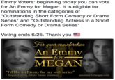 Emmy Voters: beginning today you can vote for An Emmy for Megan. It is eligible for nominations in the categories of "Outstanding Short Form Comedy or Drama Series" and "Outstanding Actress in a Short Form Comedy or Drama Series"  Voting ends 6/25. Thank  Emmy Voters: beginning today you can vote for An Emmy for Megan. It is eligible for nominations in the categories of Outstanding Short Form Comedy or Drama Series" and "Outstanding Actress in a Short Form Comedy or Drama Series" Voting ends 6/25. Thank you For you cansideralian An Emmy fon MEGAN "Id like an Emmy for my web series" Megan Aniram, luture Emmy nomnee anemmyformegan.com