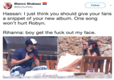 Blanco Shabazz @WhyYouPetty Follow Hassan: I just think you should give your fans a snippet of your new album. One song won't hurt Robyn Rihanna: boy get the f--- out my face T R