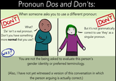 Pronoun Dos and Don'ts When someone asks you to use a different pronoun: DONT DONT What? Zie' isn't a real pronoun. Don't you have something nore normal that you use? But it's not grammatically correct to use 'they' as a singular pronoun. ну! You are not the being asked to evaluate this person's gender identity or preferred terminology. (Also, I have not yet witnessed a version of this conversation in which the person arguing is actually correct.)