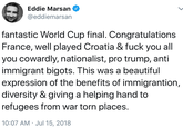 KYM will defend this Eddie Marsan @eddiemarsan fantastic World Cup final. Congratulations France, well played Croatia & f--- you all you cowardly, nationalist, pro trump, anti immigrant bigots. This was a beautiful expression of the benefits of immigrantion, diversity & giving a helping hand to refugees from war torn places 10:07 AM Jul 15, 2018