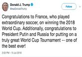 Trump Congrats Donald J. Trump * @realDonaldTrump Follow Congratulations to France, who played extraordinary soccer, on winning the 2018 World Cup. Additionally, congratulations to President Putin and Russia for putting on a truly great World Cup Tournament -- one of the best ever! 2:03 PM-15 Jul 2018