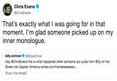 Chris Evans @ChrisEvans That's exactly what I was going for in that moment. l'm glad someone picked up on my inner monologue. billy eichner @billyeichner Hey @ChrisEvans this is what happened when someone put audio from Billy on the Street into Captain America twitter.com/homeisarealson... Show this thread