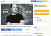 gofundme Search Start a GoFundMe f Share Tweet Donate $896,511 of $1.0M goal Raised by 25,189 people in 2 days Donate Now BOYS LOCATION CAVE ENTRANCE f Share on Facebook Created July 13, 2018 Elon Musk EM Insane Scheme 6:15 88° 9 Chiang Rai Province, Thailand 测@CBSPhilly Top Supporters Put the Thai kids back in the cave so l get to rescue them First Donor Share Tweet 35k shares Melon Eusk $20 ME Regardless of your political beliefs (and btw, I'm an independent), we can all agree that the Thai cave rescue was simply epic. But could it be MORE epic? I believe so. With your help, we can shove those kids back in this wet ground hole, and by using my custom-painted Pickle Rick minisub (I named it Derpina) Most Raised From Sharing Some Dutch Nerd