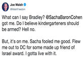 What can I say Bradley? @SachaBaronCohen got me. Do I believe kindergarteners should be armed? Hell no.   But, it's on me. Sacha fooled me good. Flew me out to DC for some made up friend of Israel award. I gotta live with it. Joe Walsh @WalshFreedom What can say Bradley? @SachaBaronCohen got me. Do I believe kindergarteners should be armed? Hell no But, it's on me. Sacha fooled me good. Flew me out to DC for some made up friend of Israel award. I gotta live with it.