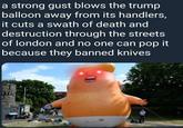 a strong gust blows the trump balloon away from its handlers, it cuts a swath of death and destruction through the streets of london and no one can pop it because they banned knives