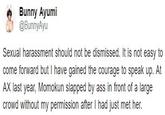 @BunnyAyu tweet Bunny Ayumi @BunnyAyu Sexual harassment should not be dismissed. It is not easy to come forward but I have gained the courage to speak up. At AX last year, Momokun slapped by ass in front of a large crowd without my permission after I had just met her.