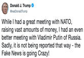 Donald J. Trump C @realDonaldTrump While I had a great meeting with NATO raising vast amounts of money, I had an evern better meeting with Vladimir Putin of Russia. Sadly, it is not being reported that way - the Fake News is going Crazy!