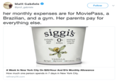 Matt Gabriele @prof gabriele Follow her monthly expenses are for MoviePass, a Brazilian, and a gym. Her parents pay for everything else Sigglš Icelandic style % strained non-fat skyr Milkfat yogurt VANILLA Sugar 15g Protein 110 Calories A Week In New York City On $25/Hour And $1k Monthly Allowance How much one person spends in 7 days in New York City. refinery29.com