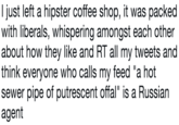 I just left a hipster coffee shop, it was packed with liberals, whispering amongst each other about how they like and RT all my tweets and think everyone who calls my feed "a hot sewer pipe of putrescent offal" is a Russian agent