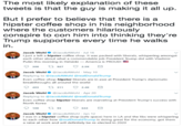 The most likely explanation of these tweets is that the guy is making it all up. But I prefer to believe that there is a hipster coffee shop in his neighborhood where the customers hilariously conspire to con him into thinking they're Trump supporters every time he walks in. Jacob WohlJacobAWohl Jul 16 I just a left a hipster coffee shop. It was packed with liberals, whispering amongst each other about what a commendable job President Trump did with Vladimir Putin this morning in H elsinki America is PROUDI 300927 2.5K Jacob Wohl JacobAWohl May 10 Replying to @JacobAWohl @realDonaldTrump Even coffee-shop-hipster liberals are in awe at President Trump's diplomatic breakthroughs all around the world 403 11 2.4 Jacob Wohl@JacobAWohl Apr 20 Replying to @JacobAWohl @realDonaldTrump Even coffee shop hipster liberals are marveling at President Trump's success with North Korea 100 t 93 0644 Jacob Wohl@JacobAWohl Jan 12 I was in a hipster coffee shop (safe space) here in LA and the libs were whispering to each other how @realDonaldTrump is doing great for the economy, got them a raise at work and will definitely be re-elected in 2020