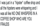 I was just in a "hipster" coffee shop and all the hipsters were whispering and I was all like NO ONE WHISPERS IN A COFFEE SHOP WHO ARE YOU FRAUDS