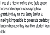 I was at a hipster coffee shop (safe space) today and everyone was saying how gratefully they are that Betsy DeVos is making it impossible to prosecute predatory lenders because they love their student loan debt.