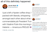 all of this definitely happened Jacob wohl @JacobAWohl Jacob Wohl @JacobAWohl I was at Starbucks this morning and place was buzzing with talk from eve the most extreme liberals about how they can't wait to vote for President just a left a hipster coffee shop. I Trump in 2020 after seeing his packed with liberals, whisper unmatched negotiating skills on disp with Kim Jong Un 6/12/18, 9:36 AM amongst each other about what o commendable job President Trum with Vladimir Putin this Helsinki-America is PROUD| @realDonaldTrump is doing grea 7/16/18, 4:04 PM Jacob Wohl @JacobAWohl I was in a hipster coffee shop (sa space) here in LA and the libs we whispering to each other how the economy, got them a raise at and will definitely be re-elected i 1/12/18, 7:45 PM