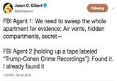 Jason O. Gilbert @gilbertjasono Following FBl Agent 1: We need to sweep the whole apartment for evidence: Air vents, hidden compartments, secret FBl Agent 2 [holding up a tape labeled "Trump-Cohen Crime Recordings"]: Found it. I already found it 1:03 PM-20 Jul 2018