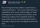 Dans Mon Arbre @DansMonArbre No immigrant has taken a job from a "real american". You were laid off by a capitalist who took advantage of that immigrant to increase his profits, and nothing makes him happier than to hear that you're a f------ idiot who's actually mad at the immigrant and not him. 6/19/18, 8:28 PM