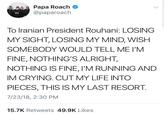 Papa Roach @paparoach To Iranian President Rouhani: LOSING MY SIGHT, LOSING MY MIND, WISH SOMEBODY WOULD TELL ME I'M FINE, NOTHING'S ALRIGHT, NOTHING IS FINE, l'M RUNNING AND IM CRYING. CUTMY LIFE INTO PIECES, THIS IS MY LAST RESORT. 7/23/18, 2:30 PM 15.7K Retweets 49.9K Likes