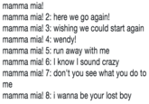 mamma mia! mamma mia! 2: here we go again! mamma mia! 3: wishing we could start again mamma mia! 4: wendy! mamma mia! 5: run away with me mamma mia! 6: I know l sound crazy mamma mia! 7: don't you see what you do to me mamma mia! 8: i wanna be your lost boy