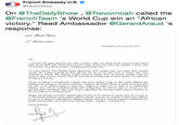 French Embassy U.S. usfranceintheus On @TheDailyShow , @Trevornoah called the victory." Read Ambassador @GerardAraud 's @French Team 's World Cup win an "African response: Washington, DC, Juty 18, 2018 Sir I watched with great attention your July 17 show, when you spoke of the victory of the French team at the 2018 Fifa World Cup ussiaM final which took place last Sunday. I heard your words about " African viciory", nolhing could be less true. As many players have already steted themselves, their parents may have cume from another country but a great majority af them (all but two out of 23) were horn in France; they were aducated in France; they learned to play soccer in Frunce; they are French citizens. They ure proud of their country, France. The rich and various backgrounds of these players is a refleution of France's diversity France is indeed a cosmupolitan couniry, but every citizen is part of the rench identity and together they belong to the nalion of France. Unlike in the United States of America, France does not rcfer to hs cltizens based on their race, religion or origin. To us, there is no hyphenated identity, roots are an individual renlily. By calling them an African team, it seenns yuu are denying their Frenchness. This, even in jest, legitimizes the ideology which claims whiteness as the only delfinition of being French Finally, the idenkily of French national team should not be defined by people that are not part af it. The Freach national socoer team's identity shauld- and has, as a matter of fact- been definesd as a group of people living togelher, Fighting together, losing or winning together, illustrating in & perfect and beautiful way a part of our national moto : oquality-ndfraternity Yours sincerely Gdrard
